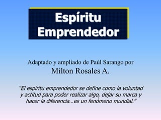 Adaptado y ampliado de Paúl Sarango por
Milton Rosales A.
“El espíritu emprendedor se define como la voluntad
y actitud para poder realizar algo, dejar su marca y
hacer la diferencia…es un fenómeno mundial.”
Espíritu
Emprendedor
 