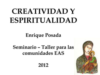 CREATIVIDAD Y
ESPIRITUALIDAD
     Enrique Posada

Seminario – Taller para las
   comunidades EAS

           2012
 