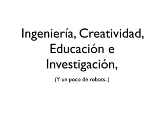 Ingeniería, Creatividad,
Educación e
Investigación,
(Y un poco de robots..)
 
