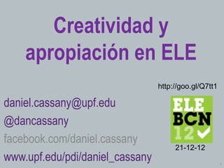 Creatividad y
    apropiación en ELE
                                 http://goo.gl/Q7tt1

daniel.cassany@upf.edu
@dancassany
facebook.com/daniel.cassany
                                      21-12-12
www.upf.edu/pdi/daniel_cassany                         1
 