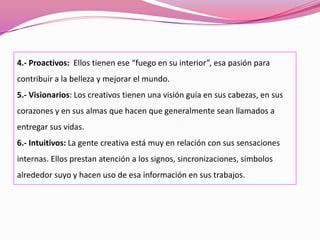 4.- Proactivos: Ellos tienen ese “fuego en su interior”, esa pasión para
contribuir a la belleza y mejorar el mundo.
5.- Visionarios: Los creativos tienen una visión guía en sus cabezas, en sus
corazones y en sus almas que hacen que generalmente sean llamados a
entregar sus vidas.
6.- Intuitivos: La gente creativa está muy en relación con sus sensaciones
internas. Ellos prestan atención a los signos, sincronizaciones, símbolos
alrededor suyo y hacen uso de esa información en sus trabajos.
 