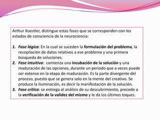 Arthur Koestler, distingue estas fases que se corresponden con los
estados de consciencia de la neurociencia:
1. Fase lógica: En la cual se suceden la formulación del problema, la
recopilación de datos relativos a ese problema y una primera
búsqueda de soluciones.
2. Fase intuitiva: comienza una incubación de la solución y una
maduración de las opciones, durante un periodo que a veces puede
ser extenso en la etapa de maduración. Es la parte divergente del
proceso, puesto que se genera solo en la mente del creativo. Se
produce la iluminación, es decir la manifestación de la solución.
3. Fase crítica: se entrega al análisis de su descubrimiento, precede a
la verificación de la validez del mismo y le da los últimos toques.
 