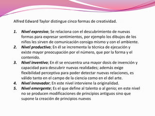 Alfred Edward Taylor distingue cinco formas de creatividad.
1. Nivel expresivo; Se relaciona con el descubrimiento de nuevas
formas para expresar sentimientos, por ejemplo los dibujos de los
niños les sirven de comunicación consigo mismo y con el ambiente.
2. Nivel productivo; En él se incrementa la técnica de ejecución y
existe mayor preocupación por el número, que por la forma y el
contenido.
3. Nivel inventivo; En él se encuentra una mayor dosis de invención y
capacidad para descubrir nuevas realidades; además exige
flexibilidad perceptiva para poder detectar nuevas relaciones, es
válido tanto en el campo de la ciencia como en el del arte.
4. Nivel innovador; En este nivel interviene la originalidad.
5. Nivel emergente; Es el que define al talento o al genio; en este nivel
no se producen modificaciones de principios antiguos sino que
supone la creación de principios nuevos
 