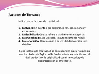 Indica cuatro factores de creatividad:
1. La fluidez: En cuanto a las palabras, ideas, asociaciones y
expresiones.
2. La flexibilidad: Que se refiere a las diferentes categorías.
3. La originalidad: Es la unicidad, lo auténticamente nuevo.
4. La elaboración: Hace alusión a la sensibilidad o análisis de
detalles.
Estos factores de creatividad se corresponden en cierta medida
con los niveles de Taylor: así la fluidez estaría en relación con el
nivel productivo; la originalidad con el innovador; y la
elaboración con el emergente.
Factores de Torrance
 