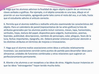 5. Haga que los alumnos adivinen la finalidad de algún objeto a partir de un mínimo de
claves verbales o gráficas. Por ejemplo, si el objeto conocido es una taza, dibuje en el
pizarrón un asa incompleta, agregando parte tales como el resto del asa, o un lado, hasta
que el estudiante adivine el artículo correcto.
6. Permita que el alumno redefina o rediseñe artículos examinando las características del
objeto. Para un calendario de pared (representativo de las artes gráficas) la lista de
atributos generados por los alumnos podría incluir números, meses, tapa, horizontales,
verticales, hojas, textura del papel, dispositivo para colgarlo, ilustraciones, poemas,
leyendas, publicidad, descripciones, nombres de personajes, color, pliegues, fases de la
luna, fechas importantes, tipografía, etc. Deberá prestar entonces particular atención a
los distintos atributos en términos de mejoras o innovaciones.
7. Haga que el alumno realice asociaciones entre ideas o artículos relativamente
inconexos. Las asociaciones servirán como puntos de partida para desarrollar ideas para
almacenar, unidades de funciones combinadas y otras relaciones que sugieran un
perfeccionamiento permanente.
8. Aliente a los alumnos a ser receptivos a las ideas de otros. Hágales buscar instancias en
que las ideas "extravagantes" hayan tenido mucho éxito.
 