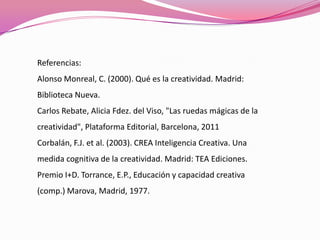 Referencias:
Alonso Monreal, C. (2000). Qué es la creatividad. Madrid:
Biblioteca Nueva.
Carlos Rebate, Alicia Fdez. del Viso, "Las ruedas mágicas de la
creatividad", Plataforma Editorial, Barcelona, 2011
Corbalán, F.J. et al. (2003). CREA Inteligencia Creativa. Una
medida cognitiva de la creatividad. Madrid: TEA Ediciones.
Premio I+D. Torrance, E.P., Educación y capacidad creativa
(comp.) Marova, Madrid, 1977.
 