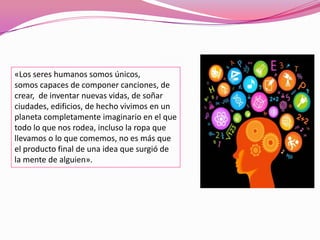 «Los seres humanos somos únicos,
somos capaces de componer canciones, de
crear, de inventar nuevas vidas, de soñar
ciudades, edificios, de hecho vivimos en un
planeta completamente imaginario en el que
todo lo que nos rodea, incluso la ropa que
llevamos o lo que comemos, no es más que
el producto final de una idea que surgió de
la mente de alguien».
 