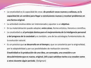 • La creatividad es la capacidad de crear, de producir cosas nuevas y valiosas, es la
capacidad de un cerebro para llegar a conclusiones nuevas y resolver problemas en
una forma original.
• La actividad creativa debe ser intencionada y apuntar a un objetivo.
• En su materialización puede adoptar, entre otras, forma artística, literaria o científica.
• La creatividad es el principio básico para el mejoramiento de la inteligencia personal
y del progreso de la sociedad y es también, una de las estrategias fundamentales de
la evolución natural.
• Es un proceso que se desarrolla en el tiempo y que se caracteriza por la originalidad,
por la adaptabilidad y por sus posibilidades de realización concreta.
Creatividad es la producción de una idea, un concepto, una creación o un
descubrimiento que es nuevo, original, útil y que satisface tanto a su creador como
a otros durante algún periodo. (Seligman)
 