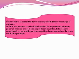 Creatividad es la capacidad de ver nuevas posibilidades y hacer algo al
respecto.
Cuando una persona va más allá del análisis de un problema e intenta
poner en práctica una solución se produce un cambio. Esto se llama
creatividad: ver un problema, tener una idea, hacer algo sobre ella, tener
resultados positivos.
 
