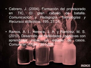 • Cabrero, J. (2004). Formación del profesorado
en TIC. El gran caballo de batalla.
Comunicación y Pedagogía. Tecnologías y
Recursos didácticos, 195, 27-31.
• Ramos, A. I., Herrera, J. A. y Ramírez, M. S.
(2010). Desarrollo de habilidades cognitivas con
aprendizaje móvil: un estudio de casos.
Comunicar, 17(34), 201-209.
 