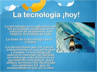 LLaa tteeccnnoollooggííaa eess llaa aapplliiccaacciióónn ddee 
llooss pprriinncciippiiooss cciieennttííffiiccooss eenn llaa 
ssoolluucciióónn ddee pprroobblleemmaass oo eenn 
mmeejjoorraarr llaa ccaalliiddaadd ddee vviiddaa.. 
LLaa bbaassee ddee llaa tteeccnnoollooggííaa eess llaa 
cciieenncciiaa.. 
LLaa cciieenncciiaa ttiieennee qquuee vveerr ccoonn eell 
ccoonnoocciimmiieennttoo eenn ssuuss pprriinncciippiiooss 
yy ccaauussaass,, llaa tteeccnnoollooggííaa ssee 
aassoocciiaa aall ccoonncceeppttoo ddee uuttiilliiddaadd,, 
ssiinn eemmbbaarrggoo eessttaa ddiissttiinncciióónn eess 
ppuurraammeennttee ccoonncceeppttuuaall,, ppuueess 
aammbbooss ttéérrmmiinnooss hhaann aallccaannzzaaddoo 
uunnaa ssiimmbbiioossiiss ttaall,, qquuee eess 
iinnccoonncceebbiibbllee eell uunnoo ssiinn eell oottrroo.. 
 