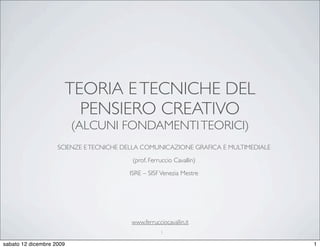 TEORIA E TECNICHE DEL
                        PENSIERO CREATIVO
                          (ALCUNI FONDAMENTI TEORICI)
                    SCIENZE E TECNICHE DELLA COMUNICAZIONE GRAFICA E MULTIMEDIALE
                                         (prof. Ferruccio Cavallin)
                                        ISRE – SISF Venezia Mestre




                                         www.ferrucciocavallin.it
                                                     1

sabato 12 dicembre 2009                                                             1
 
