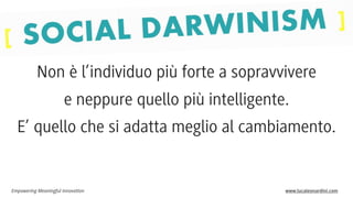Non è l’individuo più forte a sopravvivere
e neppure quello più intelligente.
E’ quello che si adatta meglio al cambiamento.

Empowering Meaningful Innovation

www.lucaleonardini.com

 