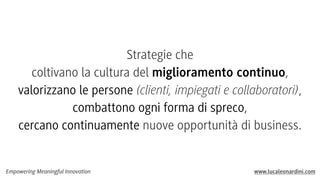Strategie che
coltivano la cultura del miglioramento continuo,
valorizzano le persone (clienti, impiegati e collaboratori),
combattono ogni forma di spreco,
cercano continuamente nuove opportunità di business.

Empowering Meaningful Innovation

www.lucaleonardini.com

 