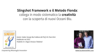 Slingshot Framework o il Metodo Fionda:
collega in modo sistematico la creatività
con la scoperta di nuovi Oceani Blu.

Autore: Gabor George Burt (allievo del Prof. W. Chan Kim)
Pubblicato nel 2011
Tradotto in 4 lingue (incluso l’italiano)

Empowering Meaningful Innovation

www.lucaleonardini.com

 