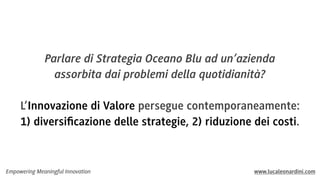 Parlare di Strategia Oceano Blu ad un’azienda
assorbita dai problemi della quotidianità?
L’Innovazione di Valore persegue contemporaneamente:
1) diversiﬁcazione delle strategie, 2) riduzione dei costi.

Empowering Meaningful Innovation

www.lucaleonardini.com

 
