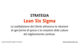 STRATEGIA

Lean Six Sigma
La soddisfazione del Cliente attraverso la riduzione
di ogni forma di spreco e la creazione della cultura
del miglioramento continuo.
Empowering Meaningful Innovation

www.lucaleonardini.com

 