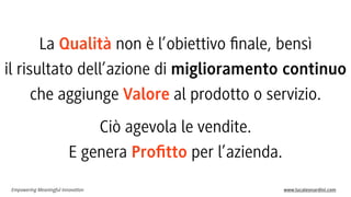 La Qualità non è l’obiettivo ﬁnale, bensì
il risultato dell’azione di miglioramento continuo
che aggiunge Valore al prodotto o servizio.
Ciò agevola le vendite.
E genera Proﬁtto per l’azienda.
Empowering Meaningful Innovation

www.lucaleonardini.com

 