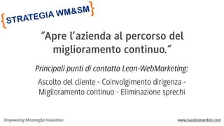 {

}

SM
M&
IA W

EG
RAT
ST

“Apre l’azienda al percorso del
miglioramento continuo.”
Principali punti di contatto Lean-WebMarketing:
Ascolto del cliente - Coinvolgimento dirigenza Miglioramento continuo - Eliminazione sprechi

Empowering Meaningful Innovation

www.lucaleonardini.com

 