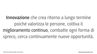 Innovazione che crea ritorno a lungo termine
poiché valorizza le persone, coltiva il
miglioramento continuo, combatte ogni forma di
spreco, cerca continuamente nuove opportunità.

Empowering Meaningful Innovation

www.lucaleonardini.com

 