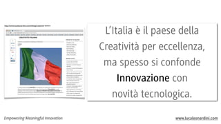 http://www.lucaleonardini.com/it/blog/creatività-italiana

Empowering Meaningful Innovation

L’Italia è il paese della
Creatività per eccellenza,
ma spesso si confonde
Innovazione con
novità tecnologica.
www.lucaleonardini.com

 
