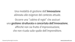 Una modalità di gestione dell’Innovazione
allineata alle esigenze del contesto attuale.
Occorre una “cabina di regia” che assicuri
una gestione strutturata e concertata dell’Innovazione,
afﬁnché non sia frutto d’improvvisazione,
che non ricada sulle spalle dell’imprenditore.

Empowering Meaningful Innovation

www.lucaleonardini.com

 