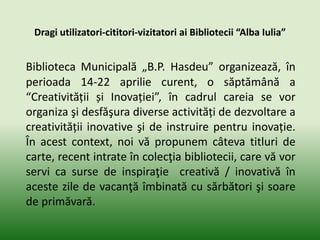 Dragi utilizatori-cititori-vizitatori ai Bibliotecii “Alba Iulia”
Biblioteca Municipală „B.P. Hasdeu” organizează, în
perioada 14-22 aprilie curent, o săptămână a
“Creativității și Inovației”, în cadrul careia se vor
organiza şi desfăşura diverse activități de dezvoltare a
creativității inovative şi de instruire pentru inovație.
În acest context, noi vă propunem câteva titluri de
carte, recent intrate în colecţia bibliotecii, care vă vor
servi ca surse de inspiraţie creativă / inovativă în
aceste zile de vacanţă îmbinată cu sărbători şi soare
de primăvară.
 