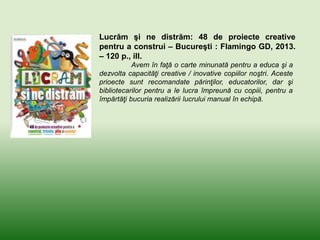 Lucrăm şi ne distrăm: 48 de proiecte creative
pentru a construi – Bucureşti : Flamingo GD, 2013.
– 120 p., ill.
Avem în faţă o carte minunată pentru a educa şi a
dezvolta capacităţi creative / inovative copiilor noştri. Aceste
prioecte sunt recomandate părinţilor, educatorilor, dar şi
bibliotecarilor pentru a le lucra împreună cu copiii, pentru a
împărtăţi bucuria realizării lucrului manual în echipă.
 