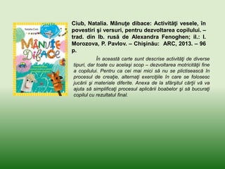 Ciub, Natalia. Mânuţe dibace: Activităţi vesele, în
povestiri şi versuri, pentru dezvoltarea copilului. –
trad. din lb. rusă de Alexandra Fenoghen; il.: I.
Morozova, P. Pavlov. – Chişinău: ARC, 2013. – 96
p.
În această carte sunt descrise activităţi de diverse
tipuri, dar toate cu acelaşi scop – dezvoltarea motricităţii fine
a copilului. Pentru ca cei mai mici să nu se plictisească în
procesul de creaţie, alternaţi exerciţiile în care se folosesc
jucării şi materiale diferite. Anexa de la sfârşitul cărţii vă va
ajuta să simplificaţi procesul aplicării boabelor şi să bucuraţi
copilul cu rezultatul final.
 
