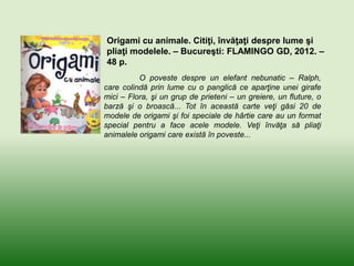 Origami cu animale. Citiţi, învăţaţi despre lume şi
pliaţi modelele. – Bucureşti: FLAMINGO GD, 2012. –
48 p.
O poveste despre un elefant nebunatic – Ralph,
care colindă prin lume cu o panglică ce aparţine unei girafe
mici – Flora, şi un grup de prieteni – un greiere, un fluture, o
barză şi o broască... Tot în această carte veţi găsi 20 de
modele de origami şi foi speciale de hârtie care au un format
special pentru a face acele modele. Veţi învăţa să pliaţi
animalele origami care există în poveste...
 