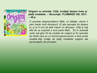 Origami cu animale. Citiţi, învăţaţi despre lume şi
plaiţi modelele. – Bucureşti: FLAMINGO GD, 2011.
– 48 p.
O poveste desprevisătorul Matt, un băieţel, căruia îi
plac foarte mult dinozaurii. El ştia aproape tot despre
ei, şi ar fi vrut să aibă măcar un dinozaur. Citiţi şi veţi
afla de ce surpriză a avut parte Matt... Tot în această
carte veţi găsi 20 de modele de origami şi foi speciale
de hârtie care au un format special pentru a face acele
modele.Veţi învăţa să pliaţi modelele origami ale
personajelor din poveste...
 