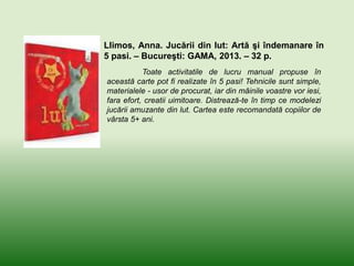 Llimos, Anna. Jucării din lut: Artă şi îndemanare în
5 pasi. – Bucureşti: GAMA, 2013. – 32 p.
Toate activitatile de lucru manual propuse în
această carte pot fi realizate în 5 pasi! Tehnicile sunt simple,
materialele - usor de procurat, iar din mâinile voastre vor iesi,
fara efort, creatii uimitoare. Distrează-te în timp ce modelezi
jucării amuzante din lut. Cartea este recomandată copiilor de
vârsta 5+ ani.
 