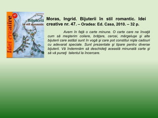 Moras, Ingrid. Bijuterii în stil romantic. Idei
creative nr. 47. – Oradea: Ed. Casa, 2010. – 32 p.
Avem în faţă o carte minune. O carte care ne învaţă
cum să meşterim coliere, brăţare, cercei, mărgeluşe şi alte
bijuterii care astăzi sunt în vogă şi care pot constitui nişte cadouri
cu adevarat speciale. Sunt prezentate şi tipare pentru diverse
bijuterii. Vă îndemnăm să deschideţi această minunată carte şi
să vă puneţi talentul la încercare.
 