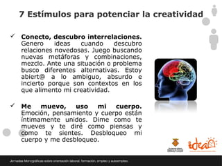 7 Estímulos para potenciar la creatividad

 Conecto, descubro interrelaciones.
  Genero     ideas  cuando     descubro
  relaciones novedosas. Juego buscando
  nuevas metáforas y combinaciones,
  mezclo. Ante una situación o problema
  busco diferentes alternativas. Estoy
  abiert@ a lo ambiguo, absurdo e
  incierto porque son contextos en los
  que alimento mi creatividad.

 Me    muevo,    uso   mi   cuerpo.
  Emoción, pensamiento y cuerpo están
  íntimamente unidos. Dime como te
  mueves y te diré como piensas y
  como te sientes. Desbloqueo mi
  cuerpo y me desbloqueo.
 