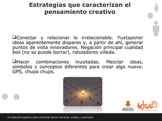 Estrategias que caracterizan el
            pensamiento creativo



Conectar y relacionar lo irrelacionable. Yuxtaponer
ideas aparentemente dispares y, a partir de ahí, generar
puntos de vista innovadores. Negación principal cualidad
boli (no se puede borrar), rotuladores villeda.

Hacer combinaciones inusitadas. Mezclar ideas,
simbolos y conceptos diferentes para crear algo nuevo.
GPS, chupa chups.
 