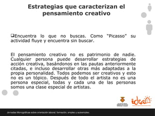 Estrategias que caracterizan el
            pensamiento creativo


Encuentra lo que no buscas. Como “Picasso” su
actividad fluye y encuentra sin buscar.


El pensamiento creativo no es patrimonio de nadie.
Cualquier persona puede desarrollar estrategias de
acción creativa, basándonos en las pautas anteriormente
citadas, e incluso desarrollar otras más adaptadas a la
propia personalidad. Todos podemos ser creativos y esto
no es un tópico. Después de todo el artista no es una
persona especial, todas y cada una de las personas
somos una clase especial de artistas.
 