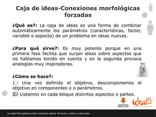 Caja de ideas-Conexiones morfológicas
                forzadas
¿Qué es?: La caja de ideas es una forma de combinar
automáticamente los parámetros (características, factor,
variable o aspecto) de un problema en ideas nuevas.

¿Para qué sirve?: Es muy potente porque en una
primera fase facilita que surjan ideas sobre aspectos que
no habíamos tenido en cuenta y en la segunda provoca
analogías muy inspiradoras.

¿Cómo se hace?:
1.- Una vez definido el objetivo, descomponemos el
objetivo en componentes o o parámetros.
2.- Listamos en cada bloque distintos aspectos o partes.
 