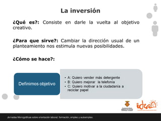La inversión
¿Qué es?: Consiste en darle la vuelta al objetivo
creativo.

¿Para que sirve?: Cambiar la dirección usual de un
planteamiento nos estimula nuevas posibilidades.

¿Cómo se hace?:
 