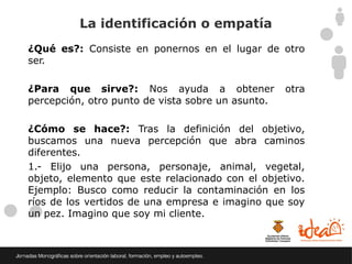 La identificación o empatía
¿Qué es?: Consiste en ponernos en el lugar de otro
ser.

¿Para que sirve?: Nos ayuda a obtener              otra
percepción, otro punto de vista sobre un asunto.

¿Cómo se hace?: Tras la definición del objetivo,
buscamos una nueva percepción que abra caminos
diferentes.
1.- Elijo una persona, personaje, animal, vegetal,
objeto, elemento que este relacionado con el objetivo.
Ejemplo: Busco como reducir la contaminación en los
ríos de los vertidos de una empresa e imagino que soy
un pez. Imagino que soy mi cliente.
 
