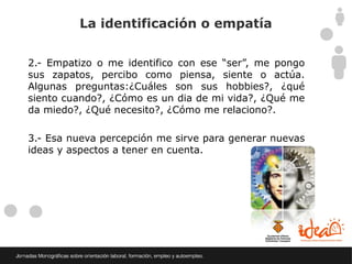 La identificación o empatía


2.- Empatizo o me identifico con ese “ser”, me pongo
sus zapatos, percibo como piensa, siente o actúa.
Algunas preguntas:¿Cuáles son sus hobbies?, ¿qué
siento cuando?, ¿Cómo es un dia de mi vida?, ¿Qué me
da miedo?, ¿Qué necesito?, ¿Cómo me relaciono?.

3.- Esa nueva percepción me sirve para generar nuevas
ideas y aspectos a tener en cuenta.
 