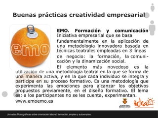 Buenas prácticas creatividad empresarial

                    EMO. Formación y comunicación
creativa            Iniciativa empresarial que se basa
                    fundamentalmente en la aplicación de
                    una metodología innovadora basada en
                    técnicas teatrales empleadas en 3 líneas
                    de negocio: la formación, la comuni-
                    cación y la dinamización social.
                    El elemento más novedoso es la
utilización de una metodología teatral en la que se forma de
una manera activa, y en la que cada individuo se integra y
participa en su proceso formativo. Es una metodología que
experimenta las emociones para alcanzar los objetivos
propuestos previamente, en el diseño formativo. El lema
es: a los participantes no se les cuenta, experimentan.
www.emoemo.es
 