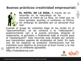 Buenas prácticas creatividad empresarial
            EL HOTEL DE LA RISA. A través de un
            recorrido en la naturaleza se ha
            recreado el Hotel de La Risa. Un hotel que no
            tiene paredes, puertas, ni ventanas, es ficticio,
            sin embargo es atendido por un personal muy
            real.
Cuando el grupo de visitantes llega se les recibe en el
“aparcamientras”, se les conduce a la “redecepción”,
posteriormente van a la puerta principal, después al
restaurante, al gimnasio y finalmente todo el mundo pasa
al “spastargustín”. Este recorrido esta dirigido por actores
que representan papeles de empleados de hotel. En cada
uno de los espacios se producen interacciones con los
visitantes cuyo objetivo es provocar el buen humor y la risa
a través de un ambiente agradable.
http://hoteldelarisa.com
 