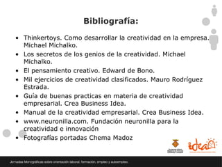 Bibliografía:

• Thinkertoys. Como desarrollar la creatividad en la empresa.
  Michael Michalko.
• Los secretos de los genios de la creatividad. Michael
  Michalko.
• El pensamiento creativo. Edward de Bono.
• Mil ejercicios de creatividad clasificados. Mauro Rodríguez
  Estrada.
• Guía de buenas practicas en materia de creatividad
  empresarial. Crea Business Idea.
• Manual de la creatividad empresarial. Crea Business Idea.
• www.neuronilla.com. Fundación neuronilla para la
  creatividad e innovación
• Fotografías portadas Chema Madoz
 