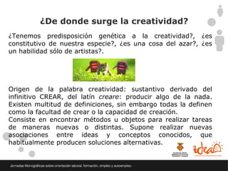 ¿De donde surge la creatividad?
¿Tenemos predisposición genética a la creatividad?, ¿es
constitutivo de nuestra especie?, ¿es una cosa del azar?, ¿es
un habilidad sólo de artistas?.




Origen de la palabra creatividad: sustantivo derivado del
infinitivo CREAR, del latín creare: producir algo de la nada.
Existen multitud de definiciones, sin embargo todas la definen
como la facultad de crear o la capacidad de creación.
Consiste en encontrar métodos u objetos para realizar tareas
de maneras nuevas o distintas. Supone realizar nuevas
asociaciones entre ideas y conceptos conocidos, que
habitualmente producen soluciones alternativas.
 