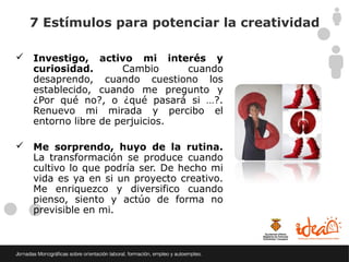 7 Estímulos para potenciar la creatividad

 Investigo, activo mi interés y
  curiosidad.       Cambio     cuando
  desaprendo, cuando cuestiono los
  establecido, cuando me pregunto y
  ¿Por qué no?, o ¿qué pasará si …?.
  Renuevo mi mirada y percibo el
  entorno libre de perjuicios.

 Me sorprendo, huyo de la rutina.
  La transformación se produce cuando
  cultivo lo que podría ser. De hecho mi
  vida es ya en si un proyecto creativo.
  Me enriquezco y diversifico cuando
  pienso, siento y actúo de forma no
  previsible en mi.
 