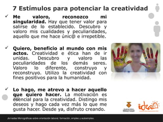 7 Estímulos para potenciar la creatividad
 Me       valoro,    reconozco        mi
  singularidad. Hay que tener valor para
  salirse de lo establecido. Descubro y
  valoro mis cualidades y peculiaridades,
  aquello que me hace únic@ e irrepetible.

 Quiero, beneficio al mundo con mis
  actos. Creatividad e ética han de ir
  unidas.     Descubro     y  valoro   las
  peculiaridades de los demás seres.
  Valoro    lo   diferente,  construyo   y
  reconstruyo. Utilizo la creatividad con
  fines positivos para la humanidad.

 Lo hago, me atrevo a hacer aquello
  que quiero hacer. La motivación es
  esencial para la creatividad. Distingo mis
  deseos y hago cada vez más lo que me
  gusta hacer. Desde ya, disfruto creando.
 