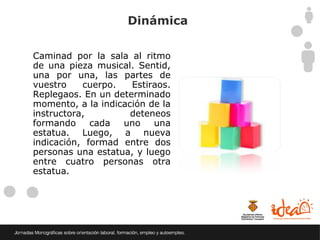 Dinámica

Caminad por la sala al ritmo
de una pieza musical. Sentid,
una por una, las partes de
vuestro    cuerpo.   Estiraos.
Replegaos. En un determinado
momento, a la indicación de la
instructora,         deteneos
formando     cada  uno    una
estatua. Luego, a nueva
indicación, formad entre dos
personas una estatua, y luego
entre cuatro personas otra
estatua.
 