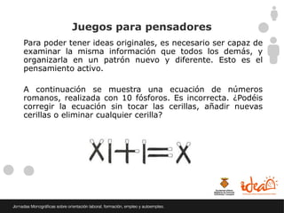 Juegos para pensadores
Para poder tener ideas originales, es necesario ser capaz de
examinar la misma información que todos los demás, y
organizarla en un patrón nuevo y diferente. Esto es el
pensamiento activo.

A continuación se muestra una ecuación de números
romanos, realizada con 10 fósforos. Es incorrecta. ¿Podéis
corregir la ecuación sin tocar las cerillas, añadir nuevas
cerillas o eliminar cualquier cerilla?
 