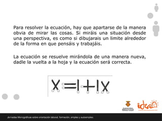 Para resolver la ecuación, hay que apartarse de la manera
obvia de mirar las cosas. Si miráis una situación desde
una perspectiva, es como si dibujarais un limite alrededor
de la forma en que pensáis y trabajáis.

La ecuación se resuelve mirándola de una manera nueva,
dadle la vuelta a la hoja y la ecuación será correcta.
 