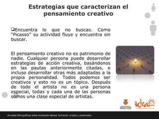 Estrategias que caracterizan el
            pensamiento creativo

Encuentra lo que no buscas. Como
“Picasso” su actividad fluye y encuentra sin
buscar.


El pensamiento creativo no es patrimonio de
nadie. Cualquier persona puede desarrollar
estrategias de acción creativa, basándonos
en las pautas anteriormente citadas, e
incluso desarrollar otras más adaptadas a la
propia personalidad. Todos podemos ser
creativos y esto no es un tópico. Después
de todo el artista no es una persona
especial, todas y cada una de las personas
somos una clase especial de artistas.
 